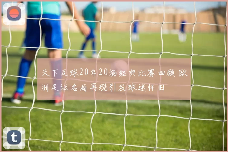 天下足球20年20场经典比赛回顾 欧洲足坛名局再现引发球迷怀旧