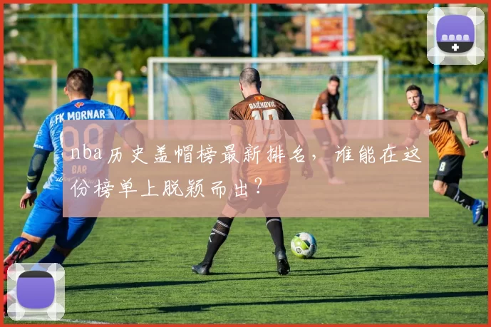 nba历史盖帽榜最新排名，谁能在这份榜单上脱颖而出？