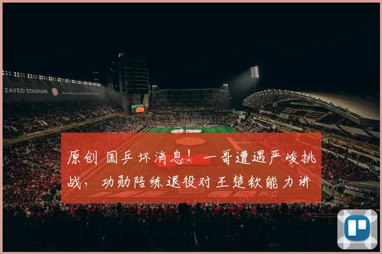 原创 国乒坏消息！一哥遭遇严峻挑战，功勋陪练退役对王楚钦能力讲实话