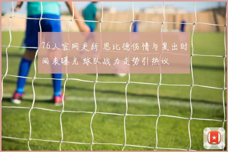 76人官网更新 恩比德伤情与复出时间表曝光 球队战力走势引热议