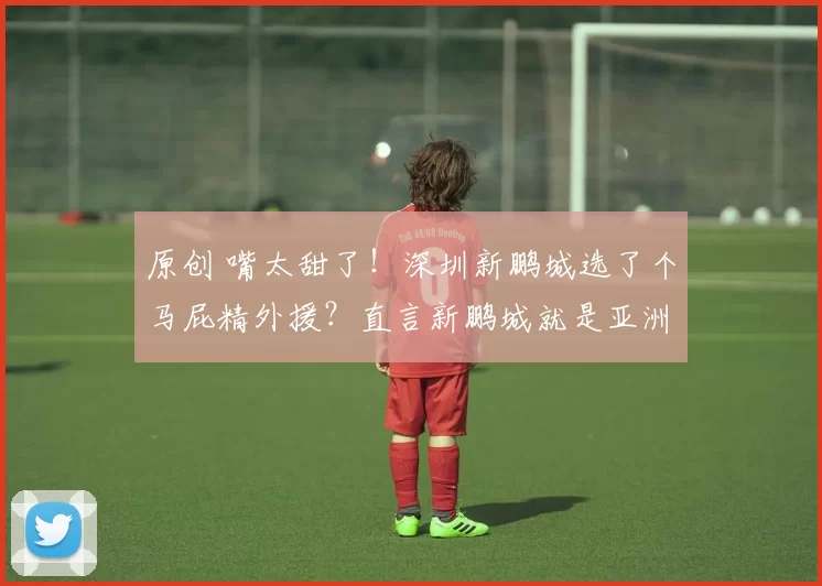 原创 嘴太甜了！深圳新鹏城选了个马屁精外援？直言新鹏城就是亚洲曼城