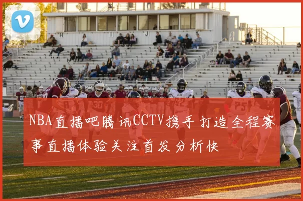 NBA直播吧腾讯CCTV携手打造全程赛事直播体验关注首发分析快