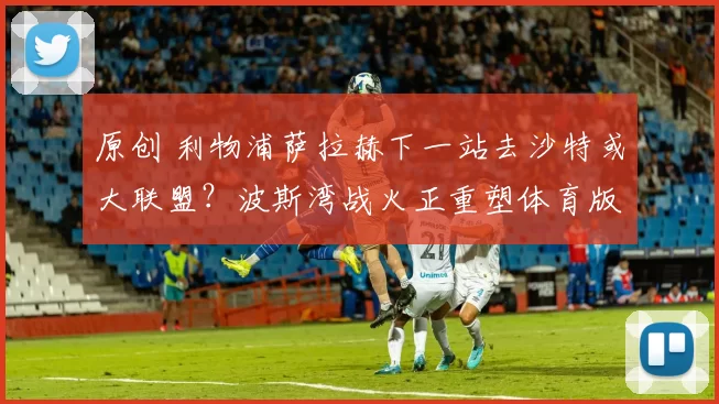 原创 利物浦萨拉赫下一站去沙特或大联盟？波斯湾战火正重塑体育版图！